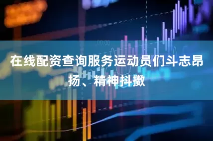 在线配资查询服务运动员们斗志昂扬、精神抖擞