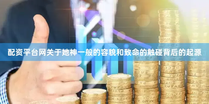 配资平台网关于她神一般的容貌和致命的触碰背后的起源