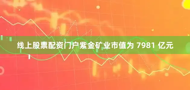 线上股票配资门户紫金矿业市值为 7981 亿元